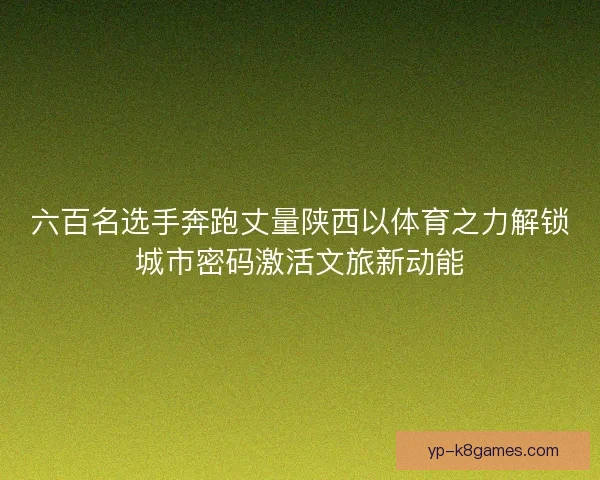 六百名选手奔跑丈量陕西以体育之力解锁城市密码激活文旅新动能