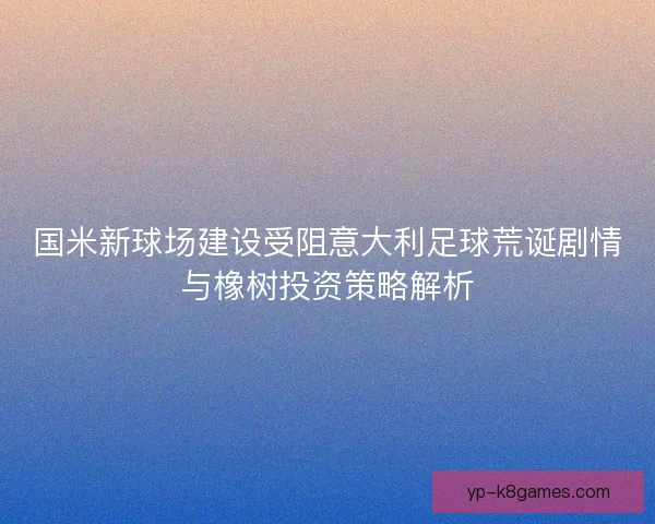 国米新球场建设受阻意大利足球荒诞剧情与橡树投资策略解析