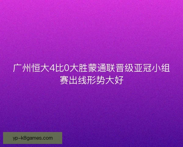 广州恒大4比0大胜蒙通联晋级亚冠小组赛出线形势大好