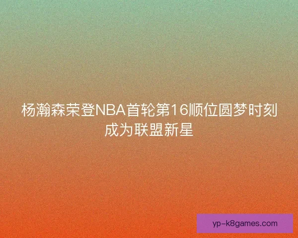 杨瀚森荣登NBA首轮第16顺位圆梦时刻成为联盟新星