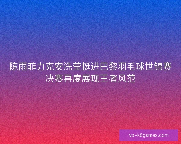 陈雨菲力克安洗莹挺进巴黎羽毛球世锦赛决赛再度展现王者风范