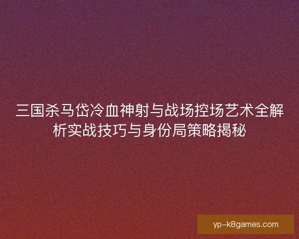 三国杀马岱冷血神射与战场控场艺术全解析实战技巧与身份局策略揭秘