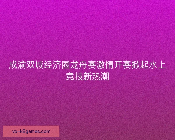 成渝双城经济圈龙舟赛激情开赛掀起水上竞技新热潮