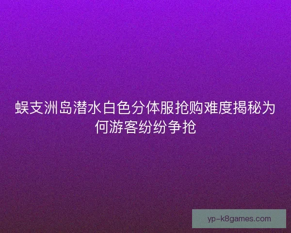 蜈支洲岛潜水白色分体服抢购难度揭秘为何游客纷纷争抢