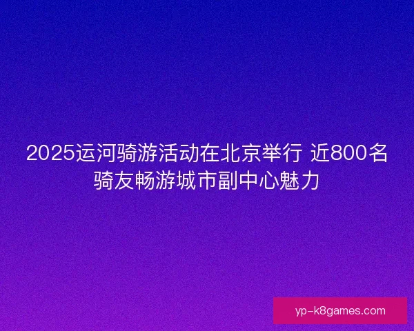 2025运河骑游活动在北京举行 近800名骑友畅游城市副中心魅力 2025运河骑游活动在北京举行 近800名骑友畅游城市副中心魅力