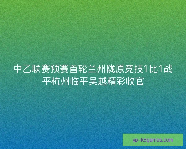 中乙联赛预赛首轮兰州陇原竞技1比1战平杭州临平吴越精彩收官