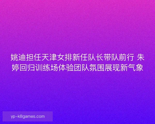 姚迪担任天津女排新任队长带队前行 朱婷回归训练场体验团队氛围展现新气象
