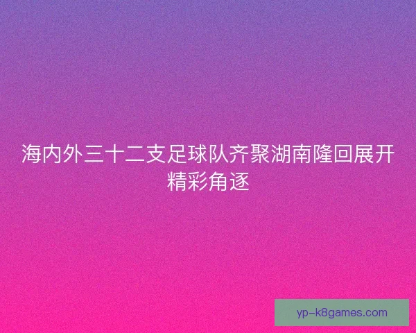 海内外三十二支足球队齐聚湖南隆回展开精彩角逐 海内外三十二支足球队齐聚湖南隆回展开精彩角逐