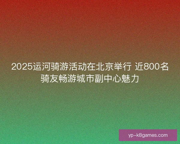 2025运河骑游活动在北京举行 近800名骑友畅游城市副中心魅力
