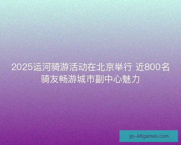 2025运河骑游活动在北京举行 近800名骑友畅游城市副中心魅力